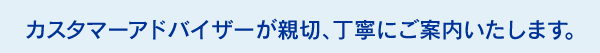 カスタマーアドバイザーが親切、丁寧にご案内いたします。