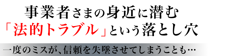 事業者さまの身近に潜む 「法的トラブル」という落とし穴 一度のミスが、信頼を失墜させてしまうことも… 