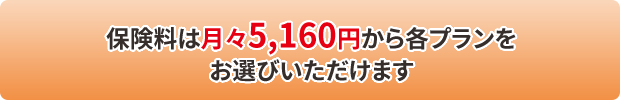 保険料は月々5,160円から各プランを お選びいただけます 