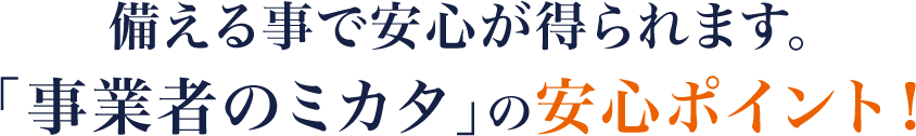 備える事で安心が得られます。「事業者のミカタ」の安心ポイント！