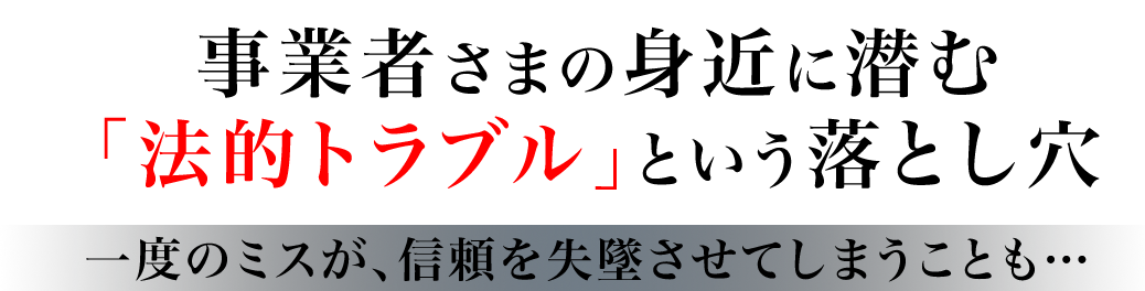 事業者さまの身近に潜む 「法的トラブル」という落とし穴 一度のミスが、信頼を失墜させてしまうことも… 